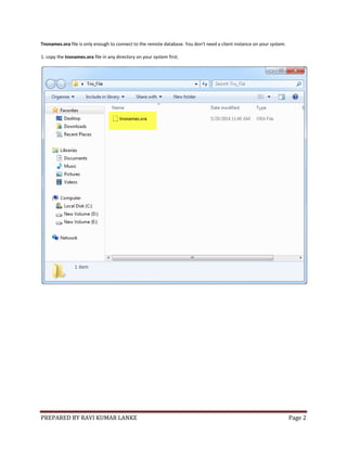 PREPARED BY RAVI KUMAR LANKE Page 2
Tnsnames.ora file is only enough to connect to the remote database. You don't need a client instance on your system.
1. copy the tnsnames.ora file in any directory on your system first.
 