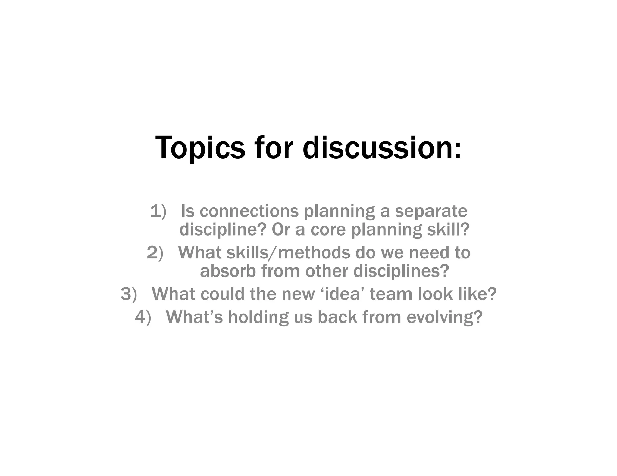 Topics for discussion:
1) Is connections planning a separate
discipline? Or a core planning skill?
2) What skills/methods do we need to
absorb from other disciplines?
3) What could the new ‘idea’ team look like?
4) What’s holding us back from evolving?
 