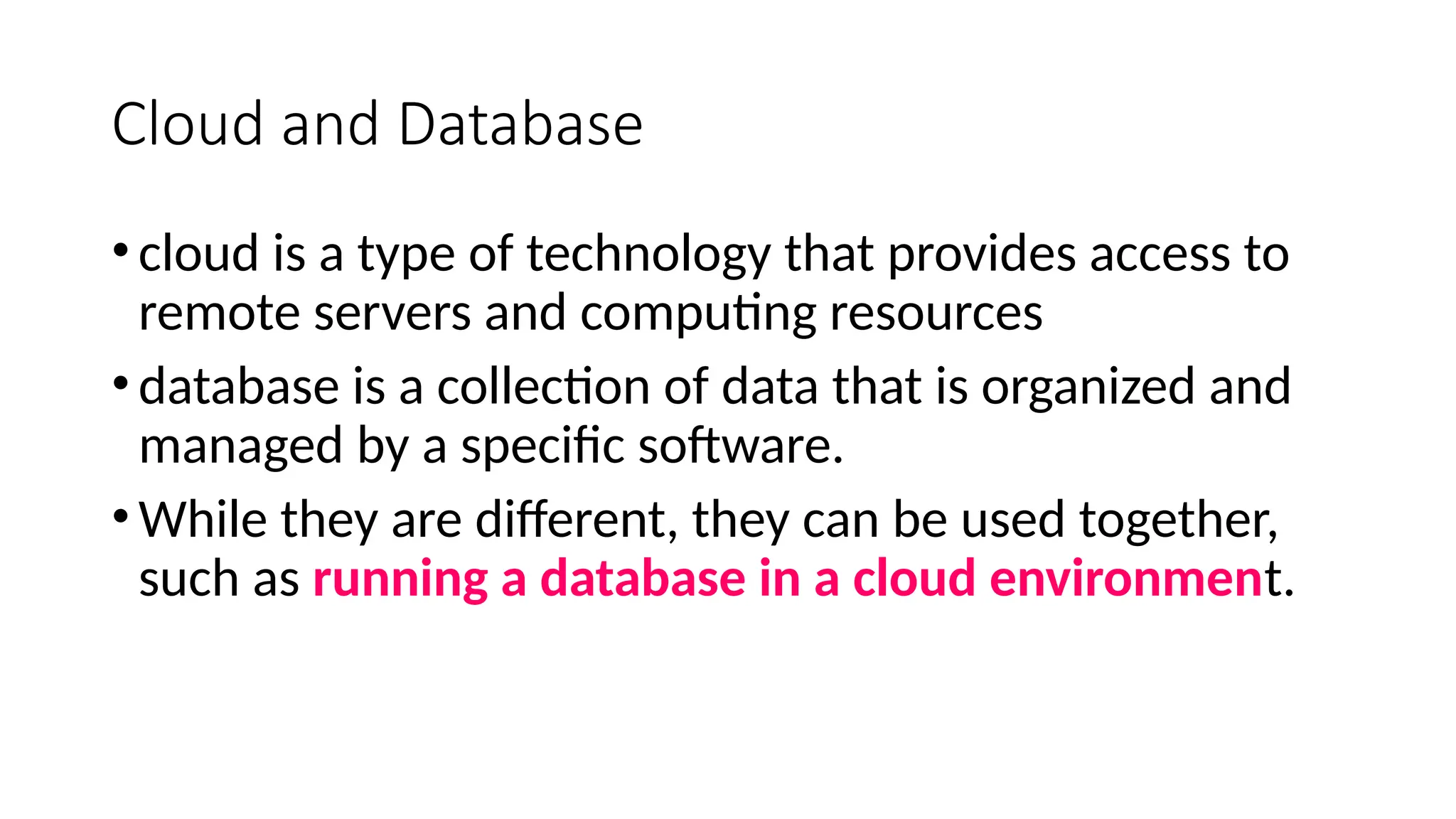 Cloud and Database
•cloud is a type of technology that provides access to
remote servers and computing resources
•database is a collection of data that is organized and
managed by a specific software.
•While they are different, they can be used together,
such as running a database in a cloud environment.
 