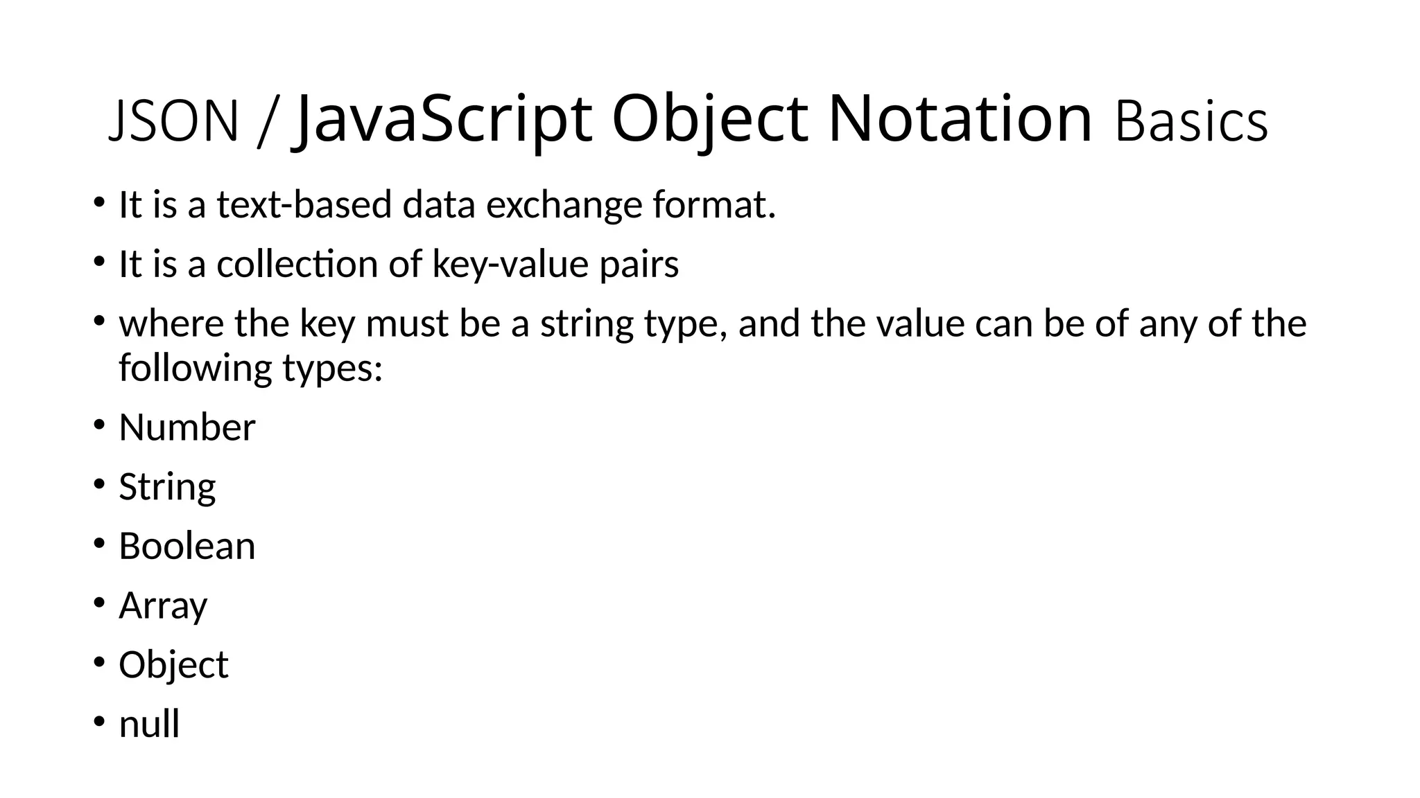 JSON / JavaScript Object Notation Basics
• It is a text-based data exchange format.
• It is a collection of key-value pairs
• where the key must be a string type, and the value can be of any of the
following types:
• Number
• String
• Boolean
• Array
• Object
• null
 