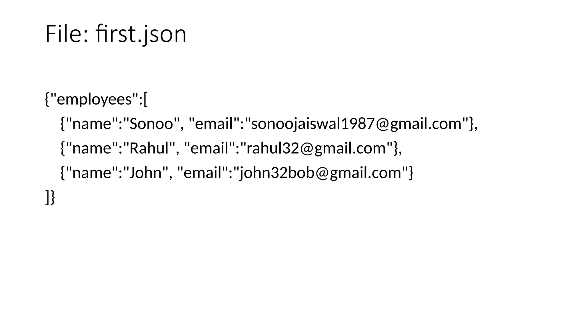 File: first.json
{"employees":[
{"name":"Sonoo", "email":"sonoojaiswal1987@gmail.com"},
{"name":"Rahul", "email":"rahul32@gmail.com"},
{"name":"John", "email":"john32bob@gmail.com"}
]}
 