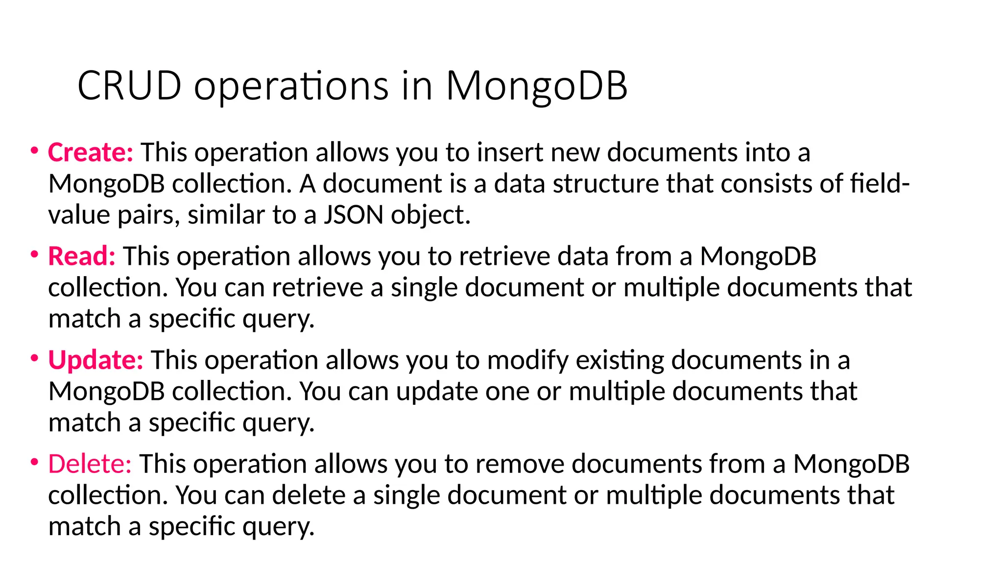 CRUD operations in MongoDB
• Create: This operation allows you to insert new documents into a
MongoDB collection. A document is a data structure that consists of field-
value pairs, similar to a JSON object.
• Read: This operation allows you to retrieve data from a MongoDB
collection. You can retrieve a single document or multiple documents that
match a specific query.
• Update: This operation allows you to modify existing documents in a
MongoDB collection. You can update one or multiple documents that
match a specific query.
• Delete: This operation allows you to remove documents from a MongoDB
collection. You can delete a single document or multiple documents that
match a specific query.
 