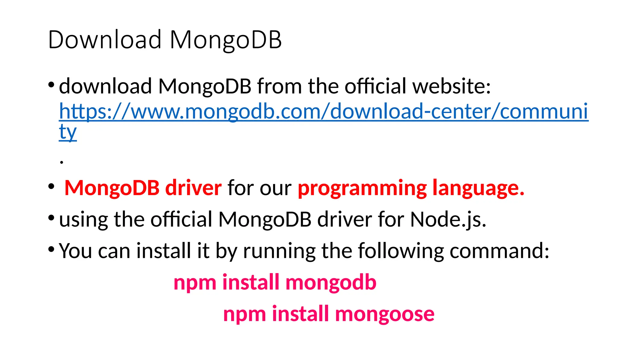 Download MongoDB
•download MongoDB from the official website:
https://www.mongodb.com/download-center/communi
ty
.
• MongoDB driver for our programming language.
•using the official MongoDB driver for Node.js.
•You can install it by running the following command:
npm install mongodb
npm install mongoose
 