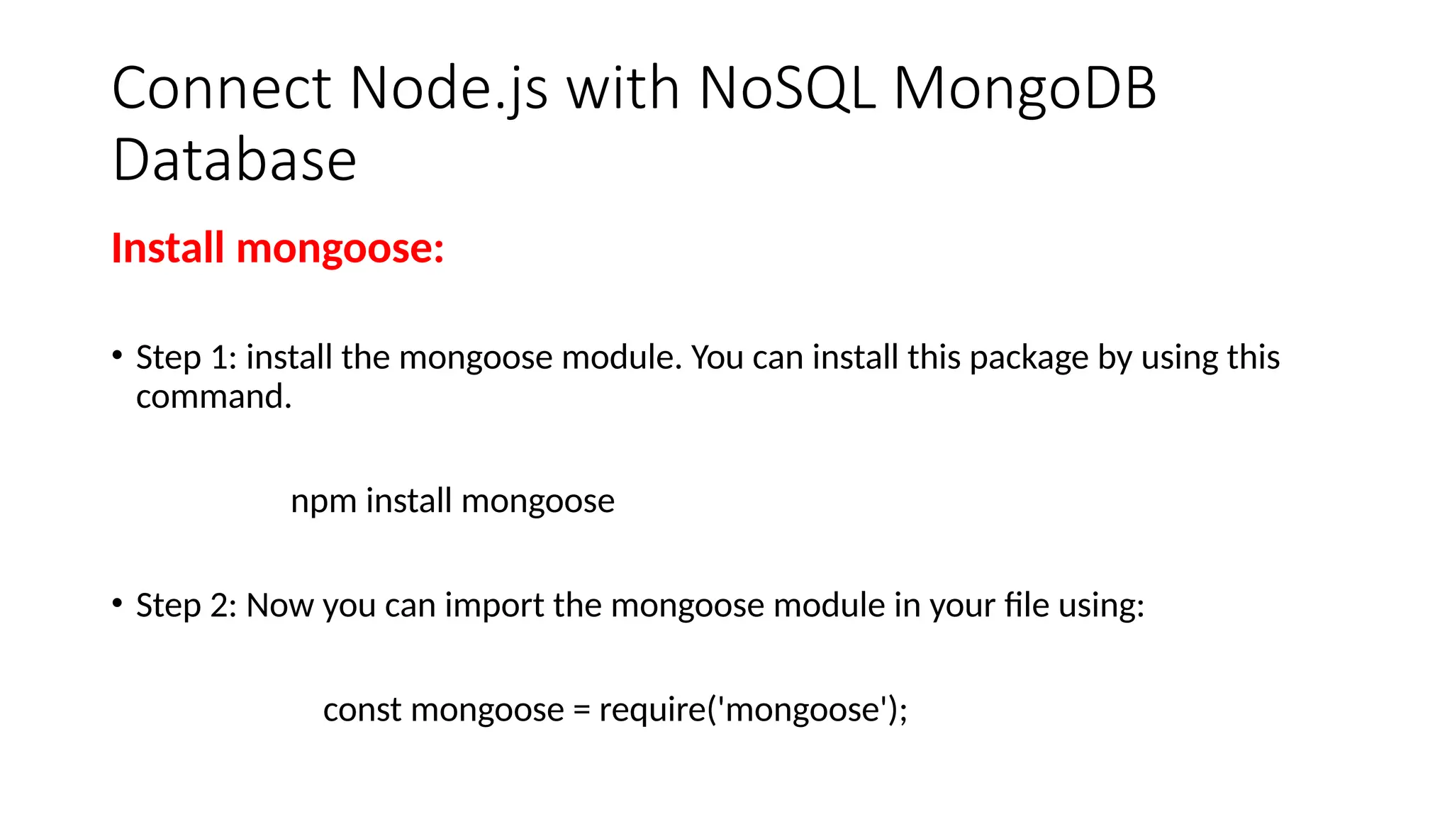 Connect Node.js with NoSQL MongoDB
Database
Install mongoose:
• Step 1: install the mongoose module. You can install this package by using this
command.
npm install mongoose
• Step 2: Now you can import the mongoose module in your file using:
const mongoose = require('mongoose');
 