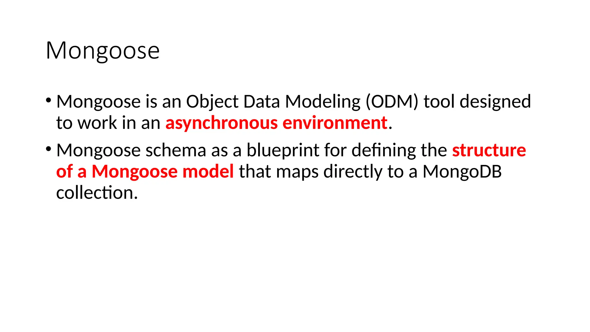 Mongoose
• Mongoose is an Object Data Modeling (ODM) tool designed
to work in an asynchronous environment.
• Mongoose schema as a blueprint for defining the structure
of a Mongoose model that maps directly to a MongoDB
collection.
 