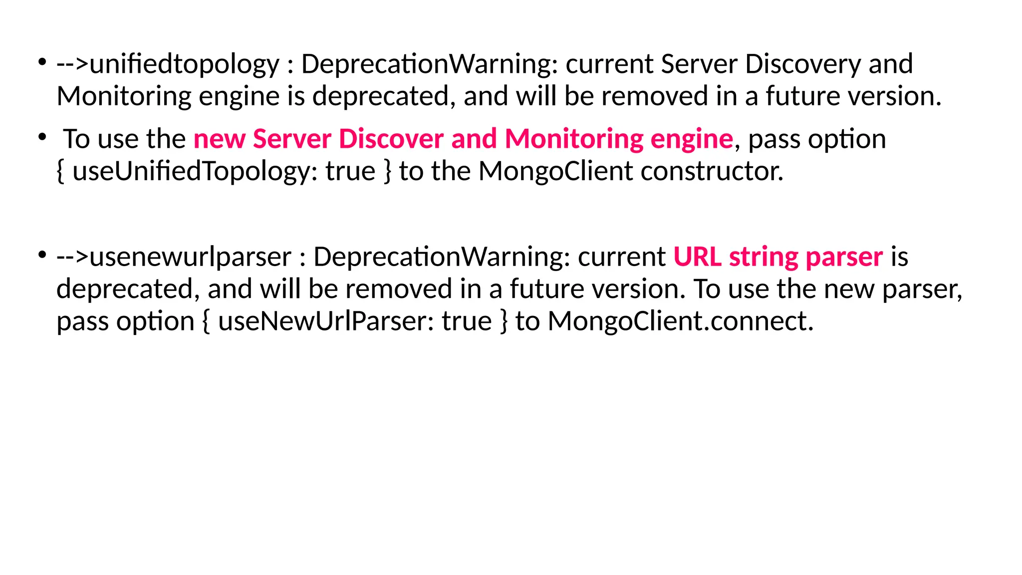 • -->unifiedtopology : DeprecationWarning: current Server Discovery and
Monitoring engine is deprecated, and will be removed in a future version.
• To use the new Server Discover and Monitoring engine, pass option
{ useUnifiedTopology: true } to the MongoClient constructor.
• -->usenewurlparser : DeprecationWarning: current URL string parser is
deprecated, and will be removed in a future version. To use the new parser,
pass option { useNewUrlParser: true } to MongoClient.connect.
 