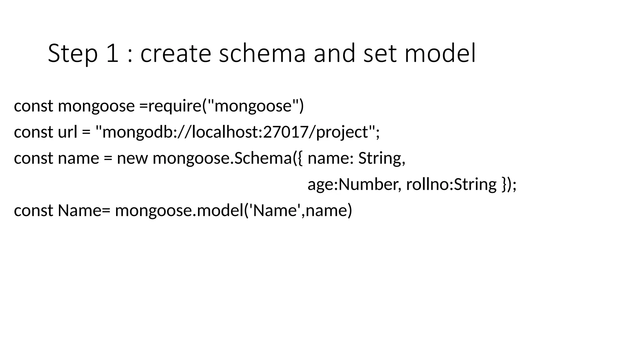 Step 1 : create schema and set model
const mongoose =require("mongoose")
const url = "mongodb://localhost:27017/project";
const name = new mongoose.Schema({ name: String,
age:Number, rollno:String });
const Name= mongoose.model('Name',name)
 