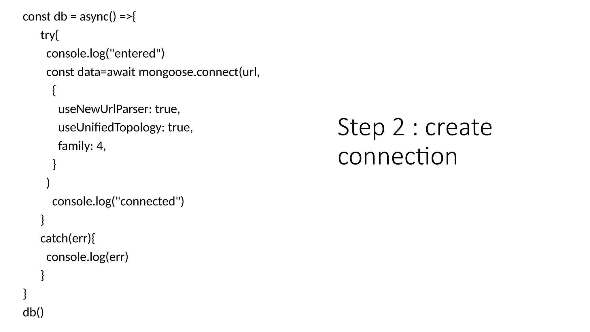 const db = async() =>{
try{
console.log("entered")
const data=await mongoose.connect(url,
{
useNewUrlParser: true,
useUnifiedTopology: true,
family: 4,
}
)
console.log("connected")
}
catch(err){
console.log(err)
}
}
db()
Step 2 : create
connection
 
