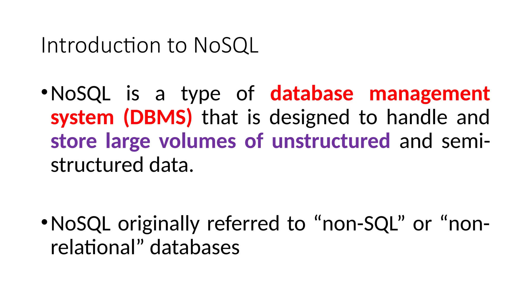 Introduction to NoSQL
•NoSQL is a type of database management
system (DBMS) that is designed to handle and
store large volumes of unstructured and semi-
structured data.
•NoSQL originally referred to “non-SQL” or “non-
relational” databases
 