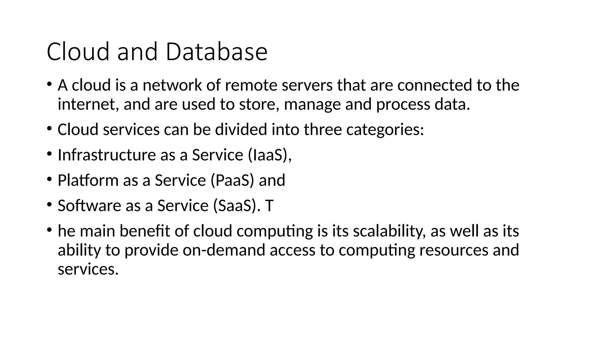 Cloud and Database
• A cloud is a network of remote servers that are connected to the
internet, and are used to store, manage and process data.
• Cloud services can be divided into three categories:
• Infrastructure as a Service (IaaS),
• Platform as a Service (PaaS) and
• Software as a Service (SaaS). T
• he main benefit of cloud computing is its scalability, as well as its
ability to provide on-demand access to computing resources and
services.
 