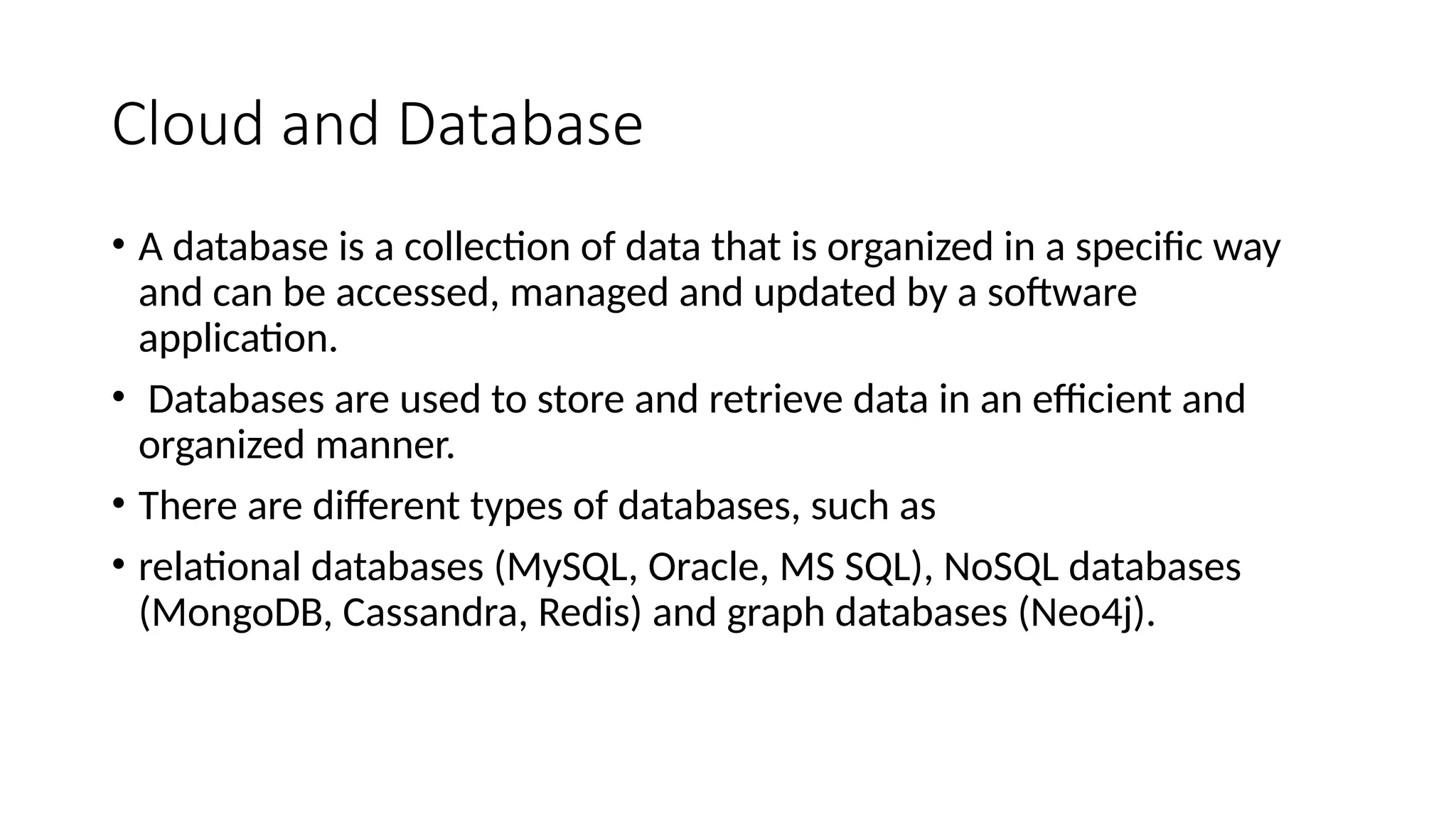 Cloud and Database
• A database is a collection of data that is organized in a specific way
and can be accessed, managed and updated by a software
application.
• Databases are used to store and retrieve data in an efficient and
organized manner.
• There are different types of databases, such as
• relational databases (MySQL, Oracle, MS SQL), NoSQL databases
(MongoDB, Cassandra, Redis) and graph databases (Neo4j).
 