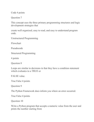 Code 4 points
Question 7
This concept uses the three primary programming structures and logic
development strategies that
create well organized, easy to read, and easy to understand program
code.
Unstructured Programming
Flowchart
Pseudocode
Structured Programming
4 points
Question 8
Loops are similar to decisions in that they have a condition statement
which evaluates to a TRUE or
FALSE value.
True False 4 points
Question 9
The Python Framework does inform you where an error occurred.
True False 4 points
Question 10
Write a Python program that accepts a numeric value from the user and
prints the number starting from
 