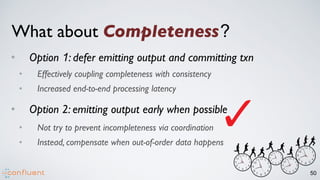 50
What about Completeness?
• Option 1: defer emitting output and committing txn
• Effectively coupling completeness with consistency
• Increased end-to-end processing latency
• Option 2: emitting output early when possible
• Not try to prevent incompleteness via coordination
• Instead, compensate when out-of-order data happens
 