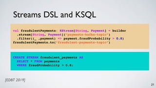 Streams DSL and KSQL
21
CREATE STREAM fraudulent_payments AS
SELECT * FROM payments
WHERE fraudProbability > 0.8;
val fraudulentPayments: KStream[String, Payment] = builder
.stream[String, Payment](“payments-kafka-topic”)
.filter((_ ,payment) => payment.fraudProbability > 0.8)
fraudulentPayments.to(“fraudulent-payments-topic”)
[EDBT 2019]
 