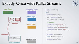 42
Exactly-Once with Kafka Streams
Input Topic
State
Process
Streams
Changelog Topic
Output Topic
Offset Topic
producer.initTxn();
try {
producer.beginTxn();
recs = consumer.poll();
for (Record rec <- recs) {
// process ..
producer.send(“output”, ..);
producer.send(“changelog”, ..);
producer.sendOffsets(“input”, ..);
}
producer.commitTxn();
} catch (KafkaException e) {
producer.abortTxn();
}
Txn Coordinator
Txn Log Topic
prepare abort
txn.id -> ongoing
(output, changelog, offset)
 