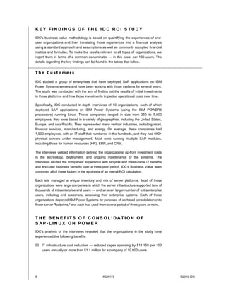KEY FINDINGS OF THE IDC ROI STUDY
IDC's business value methodology is based on quantifying the experiences of end-
user organizations and then translating those experiences into a financial analysis
using a standard approach and assumptions as well as commonly accepted financial
metrics and formulas. To make the results relevant to all types of organizations, we
report them in terms of a common denominator — in this case, per 100 users. The
details regarding the key findings can be found in the tables that follow.


The Customers

IDC studied a group of enterprises that have deployed SAP applications on IBM
Power Systems servers and have been working with those systems for several years.
The study was conducted with the aim of finding out the results of initial investments
in those platforms and how those investments impacted operational costs over time.

Specifically, IDC conducted in-depth interviews of 10 organizations, each of which
deployed SAP applications on IBM Power Systems (using the IBM POWER6
processors) running Linux. These companies ranged in size from 350 to 5,000
employees; they were based in a variety of geographies, including the United States,
Europe, and Asia/Pacific. They represented many vertical industries, including retail,
financial services, manufacturing, and energy. On average, these companies had
1,900 employees, with an IT staff that numbered in the hundreds, and they had 600+
physical servers under management. Most were running multiple SAP modules,
including those for human resources (HR), ERP, and CRM.

The interviews yielded information defining the organizations' up-front investment costs
in the technology, deployment, and ongoing maintenance of the systems. The
interviews elicited the companies' experience with tangible and measurable IT benefits
and end-user business benefits over a three-year period. IDC's Business Value team
combined all of these factors in the synthesis of an overall ROI calculation.

Each site managed a unique inventory and mix of server platforms. Most of these
organizations were large companies in which the server infrastructure supported tens of
thousands of intraenterprise end users — and an even larger number of extraenterprise
users, including end customers, accessing their enterprise systems. Each of these
organizations deployed IBM Power Systems for purposes of workload consolidation onto
fewer server "footprints," and each had used them over a period of three years or more.



THE BENEFITS OF CONSOLIDATION OF
S AP-LINUX ON POWER
IDC's analysis of the interviews revealed that the organizations in the study have
experienced the following benefits:

    IT infrastructure cost reduction — reduced capex spending by $11,150 per 100
    users annually or more than $1.1 million for a company of 10,000 users




8                                             #226173                                      ©2010 IDC
 