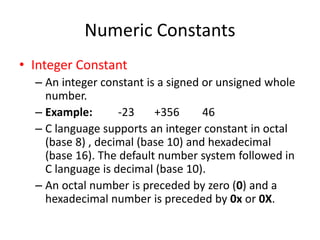 Numeric Constants
• Integer Constant
– An integer constant is a signed or unsigned whole
number.
– Example: -23 +356 46
– C language supports an integer constant in octal
(base 8) , decimal (base 10) and hexadecimal
(base 16). The default number system followed in
C language is decimal (base 10).
– An octal number is preceded by zero (0) and a
hexadecimal number is preceded by 0x or 0X.
 