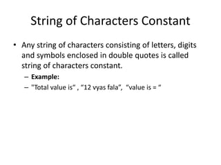 String of Characters Constant
• Any string of characters consisting of letters, digits
and symbols enclosed in double quotes is called
string of characters constant.
– Example:
– "Total value is“ , “12 vyas fala”, “value is = “
 