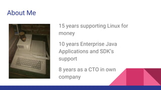 About Me
15 years supporting Linux for
money
10 years Enterprise Java
Applications and SDK’s
support
8 years as a CTO in own
company
 