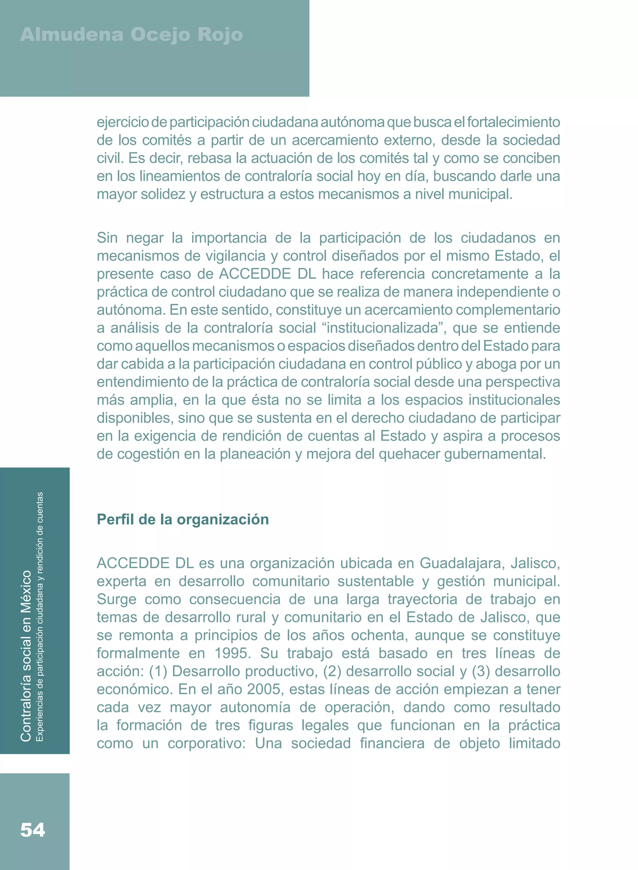 Almudena Ocejo Rojo



                                                                                          ejercicio de participación ciudadana autónoma que busca el fortalecimiento
                                                                                          de los comités a partir de un acercamiento externo, desde la sociedad
                                                                                          civil. Es decir, rebasa la actuación de los comités tal y como se conciben
                                                                                          en los lineamientos de contraloría social hoy en día, buscando darle una
                                                                                          mayor solidez y estructura a estos mecanismos a nivel municipal.

                                                                                          Sin negar la importancia de la participación de los ciudadanos en
                                                                                          mecanismos de vigilancia y control diseñados por el mismo Estado, el
                                                                                          presente caso de ACCEDDE DL hace referencia concretamente a la
                                                                                          práctica de control ciudadano que se realiza de manera independiente o
                                                                                          autónoma. En este sentido, constituye un acercamiento complementario
                                                                                          a análisis de la contraloría social “institucionalizada”, que se entiende
                                                                                          como aquellos mecanismos o espacios diseñados dentro del Estado para
                                                                                          dar cabida a la participación ciudadana en control público y aboga por un
                                                                                          entendimiento de la práctica de contraloría social desde una perspectiva
                                                                                          más amplia, en la que ésta no se limita a los espacios institucionales
                                                                                          disponibles, sino que se sustenta en el derecho ciudadano de participar
                                                                                          en la exigencia de rendición de cuentas al Estado y aspira a procesos
                                                                                          de cogestión en la planeación y mejora del quehacer gubernamental.
                         Experiencias de participación ciudadana y rendición de cuentas




                                                                                          Perfil de la organización

                                                                                          ACCEDDE DL es una organización ubicada en Guadalajara, Jalisco,
Contraloría social en México




                                                                                          experta en desarrollo comunitario sustentable y gestión municipal.
                                                                                          Surge como consecuencia de una larga trayectoria de trabajo en
                                                                                          temas de desarrollo rural y comunitario en el Estado de Jalisco, que
                                                                                          se remonta a principios de los años ochenta, aunque se constituye
                                                                                          formalmente en 1995. Su trabajo está basado en tres líneas de
                                                                                          acción: (1) Desarrollo productivo, (2) desarrollo social y (3) desarrollo
                                                                                          económico. En el año 2005, estas líneas de acción empiezan a tener
                                                                                          cada vez mayor autonomía de operación, dando como resultado
                                                                                          la formación de tres figuras legales que funcionan en la práctica
                                                                                          como un corporativo: Una sociedad financiera de objeto limitado




    54
 