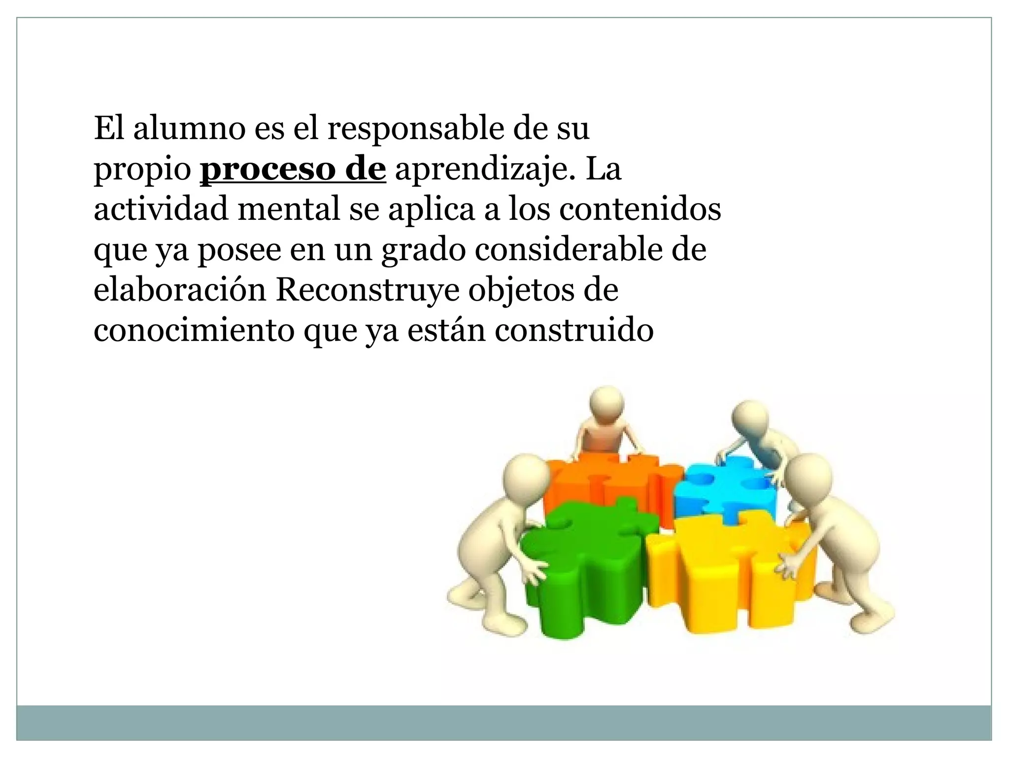 El alumno es el responsable de su
propio proceso de aprendizaje. La
actividad mental se aplica a los contenidos
que ya posee en un grado considerable de
elaboración Reconstruye objetos de
conocimiento que ya están construido