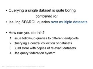 ●   Querying a single dataset is quite boring
                                             compared to:
     ●   Issuing SPARQL queries over multiple datasets

     ●   How can you do this?
          1. Issue follow-up queries to different endpoints
          2. Querying a central collection of datasets
          3. Build store with copies of relevant datasets
          4. Use query federation system



ISWC 2009 Tutorial "How to Consume Linked Data on the Web"
 