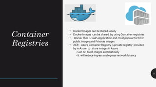 Container
Registries
11
• Docker Images can be stored locally
• Docker Images can be shared by using Container registries
• Docker Hub is SaaS Application and most popular for host
public images and Privates images
• ACR - Azure Container Registry is private registry provided
by in Azure to store images in Azure
- Can be build images automatically
- It will reduce ingress and egress network latency
 