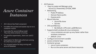 Azure Container
Instances
12
• ACI is Server less PaaS component
• It enables the quickest and easiest way to run a
container in azure
• It provides Per-second billing model
-Pay only while container is running
• It is good for experiments , short runs and CI
build.
• Good option for Batch jobs which are running
for a few hours over night
• It is not good option for long running web
server & database
• ACI Features
• Easy to create and Manage using
Azure CLI, Powershell,C# SDK, ARM
• Networking
• Public IP Address
• Domain Name prefix
• Expose ports
• MountVolumes
• Azure file share
• Secrets
• CPU and Memory
• By Default 1 CPU and 1.5GB Memory
• Supports both windows & Linux containers
• Linux containers are spin up very faster rather than
windows containers
• default :Linux
• Configure environment variable
• access container logs
• Container groups
• one or more containers
• Run on the same server and share resources
 