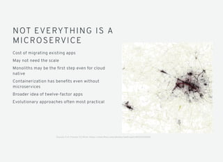 NOT EVERYTHING IS A
MICROSERVICE
Cost of migrating existing apps
May not need the scale
Monoliths may be the ﬁrst step even for cloud
native
Containerization has beneﬁts even without
microservices
Broader idea of twelve-factor apps
Evolutionary approaches often most practical
Source: Eric Fischer CC/ﬂickr https://www.ﬂickr.com/photos/walkingsf/4622376356E
 