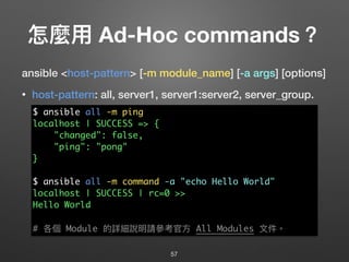 怎麼⽤用 Ad-Hoc commands？
ansible <host-pattern> [-m module_name] [-a args] [options]
• host-pattern: all, server1, server1:server2, server_group.
57
$ ansible all -m ping
localhost | SUCCESS => {
"changed": false,
"ping": "pong"
}
$ ansible all -m command -a "echo Hello World"
localhost | SUCCESS | rc=0 >>
Hello World
# 各個 Module 的詳細說明請參參考官⽅方 All Modules ⽂文件。
 