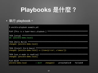 Playbooks 是什什麼？
• 執⾏行行 playbook。
61
$ ansible-playbook example.yml
PLAY [This is a Super-basic playbook.] *****************************************
TASK [setup] *******************************************************************
ok: [ansible-demo.local]
TASK [Hello World] *************************************************************
changed: [ansible-demo.local]
TASK [Install Vim & Emacs] *****************************************************
changed: [ansible-demo.local] => (item=[u'vim', u'emacs'])
TASK [use vi-mode in readline] *************************************************
changed: [ansible-demo.local]
PLAY RECAP *********************************************************************
ansible-demo.local : ok=4 changed=3 unreachable=0 failed=0
 