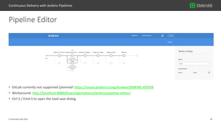 26© Elektrobit (EB) 2018
• GitLab currently not supported (planned! https://issues.jenkins-ci.org/browse/JENKINS-43976)
• Workaround: http://localhost:8080/blue/organizations/jenkins/pipeline-editor/
• Ctrl-S / Cmd-S to open the load save dialog
Pipeline Editor
Continuous Delivery with Jenkins Pipelines
 