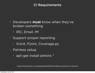 CI Requirements



               •     Developers must know when they’ve
                     broken something
                     •     IRC, Email, IM
               •     Support proper reporting
                     •     XUnit, Pylint, Coverage.py
               •     Painless setup
                     •     apt-get install jenkins *

                           https://wiki.jenkins-ci.org/display/JENKINS/Installing+Jenkins+on+Ubuntu


Wednesday, June 22, 2011
 