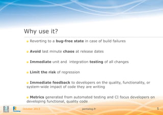 Why use it?
Reverting to a bug-free state in case of build failures
Avoid last minute chaos at release dates
Immediate unit and integration testing of all changes
Limit the risk of regression
Immediate feedback to developers on the quality, functionality, or
system-wide impact of code they are writing
Metrics generated from automated testing and CI focus developers on
developing functional, quality code
October 2013

pentalog.fr

5

 