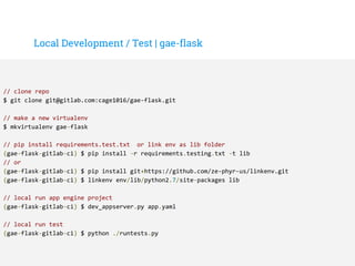 Local Development / Test | gae-flask
// clone repo
$ git clone git@gitlab.com:cage1016/gae-flask.git
// make a new virtualenv
$ mkvirtualenv gae-flask
// pip install requirements.test.txt or link env as lib folder
(gae-flask-gitlab-ci) $ pip install -r requirements.testing.txt -t lib
// or
(gae-flask-gitlab-ci) $ pip install git+https://github.com/ze-phyr-us/linkenv.git
(gae-flask-gitlab-ci) $ linkenv env/lib/python2.7/site-packages lib
// local run app engine project
(gae-flask-gitlab-ci) $ dev_appserver.py app.yaml
// local run test
(gae-flask-gitlab-ci) $ python ./runtests.py
 