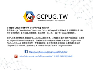 https://www.facebook.com/groups/GCPUG.TW/
https://plus.google.com/u/0/communities/116100913832589966421
Google Cloud Platform User Group Taiwan
我們是Google Cloud Platform Taiwan User Group。在Google雲端服務在台灣地區展露頭角之後，
有許多新的服務、新的知識、新的創意，歡迎大家一起分享，一起了解 Google雲端服務...
GCPUG透過網際網路串聯喜好 Google Cloud的使用者，分享與交流使用 GCP的點滴鑑驗。如果您
是Google Cloud Platform的初學者，您應該來聽聽前輩們的使用經驗；如果您是 Google Cloud
Platform的Expert，您應該來分享一下寶貴的經驗，並與更多高手互相交流；如果您還沒開始用
Google Cloud Platform，那麼您應該馬上來聽聽我們是怎麼使用 Google Cloud的！
 