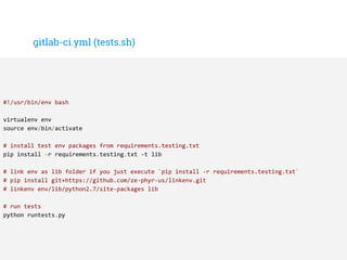 gitlab-ci.yml (tests.sh)
#!/usr/bin/env bash
virtualenv env
source env/bin/activate
# install test env packages from requirements.testing.txt
pip install -r requirements.testing.txt -t lib
# link env as lib folder if you just execute `pip install -r requirements.testing.txt`
# pip install git+https://github.com/ze-phyr-us/linkenv.git
# linkenv env/lib/python2.7/site-packages lib
# run tests
python runtests.py
 