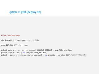 gitlab-ci.yml (deploy.sh)
#!/usr/bin/env bash
pip install -r requirements.txt -t lib/
echo $GCLOUD_KEY > key.json
gcloud auth activate-service-account $GCLOUD_ACCOUNT --key-file key.json
gcloud --quiet config set project $GCP_PROJECT
gcloud --quiet preview app deploy app.yaml --no-promote --version $GCP_PROJECT_VERSION
 