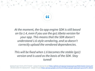 “
At the moment, the Go app engine SDK is still based
on Go 1.4, even if you use the go1.6beta version for
your app. This means that the SDK doesn't
understand 1.6-style vendoring, and so doesn't
correctly upload the vendored dependencies.
This will be fixed when 1.6 becomes the stable (go1)
version and is used as the basis of the SDK. Stay
tuned!
[gcpug.tw.go/.travis.yml at master · gcpug-tw/gcpug.tw.go](https://github.com/gcpug-tw/gcpug.tw.go/blob/master/.travis.yml)
[Vendorization for deployment - Google Groups](https://groups.google.com/forum/#!topic/google-appengine-go/umcPV_4tAm8)
 