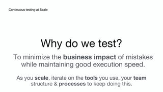 Continuous testing at Scale
Why do we test?
To minimize the business impact of mistakes
while maintaining good execution speed.
As you scale, iterate on the tools you use, your team
structure & processes to keep doing this.
 