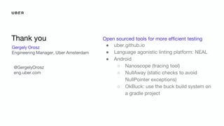 Gergely Orosz
Engineering Manager, Uber Amsterdam
Thank you Open sourced tools for more efficient testing
● uber.github.io
● Language agonistic linting platform: NEAL
● Android
○ Nanoscope (tracing tool)
○ NullAway (static checks to avoid
NullPointer exceptions)
○ OkBuck: use the buck build system on
a gradle project
@GergelyOrosz
eng.uber.com
 