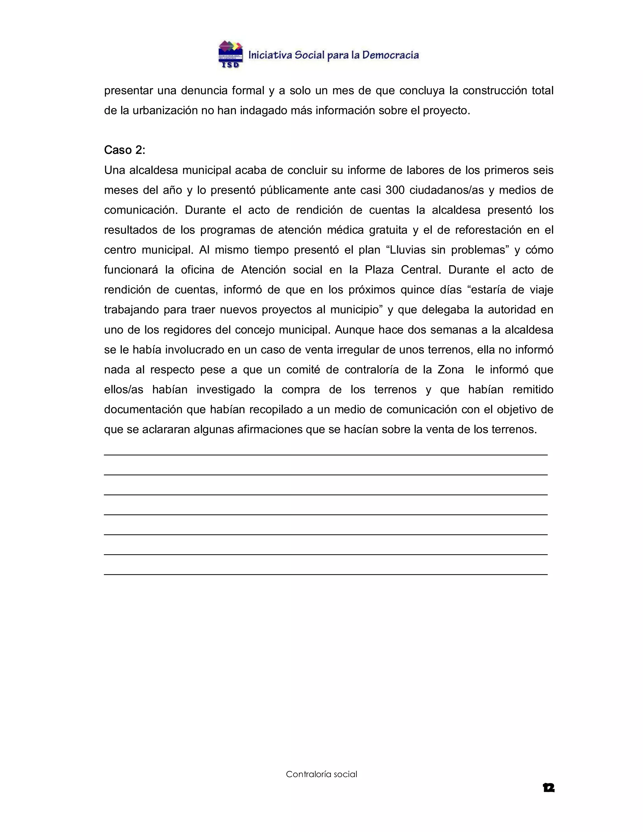 presentar una denuncia formal y a solo un mes de que concluya la construcción total 
de la urbanización no han indagado más información sobre el proyecto. 


Caso 2: 
Una alcaldesa municipal acaba de concluir su informe de labores de los primeros seis 
meses  del  año  y  lo presentó  públicamente  ante casi  300  ciudadanos/as  y  medios de 
comunicación.  Durante  el  acto  de  rendición  de  cuentas  la  alcaldesa  presentó  los 
resultados  de  los  programas  de  atención  médica  gratuita  y  el  de  reforestación  en  el 
centro  municipal.  Al  mismo  tiempo  presentó  el  plan  “Lluvias  sin  problemas”  y  cómo 
funcionará  la  oficina  de  Atención  social  en  la  Plaza  Central.  Durante  el  acto  de 
rendición  de  cuentas,  informó  de  que  en  los  próximos  quince  días  “estaría  de  viaje 
trabajando  para  traer  nuevos  proyectos  al  municipio”  y  que  delegaba  la  autoridad  en 
uno de los regidores del concejo municipal. Aunque hace dos semanas a la alcaldesa 
se le había involucrado en un caso de venta irregular de unos terrenos, ella no informó 
nada  al  respecto  pese  a  que  un  comité  de  contraloría  de  la  Zona    le  informó  que 
ellos/as  habían  investigado  la  compra  de  los  terrenos  y  que  habían  remitido 
documentación que habían recopilado a un medio de comunicación con el objetivo de 
que se aclararan algunas afirmaciones que se hacían sobre la venta de los terrenos. 
_____________________________________________________________________ 
_____________________________________________________________________ 
_____________________________________________________________________ 
_____________________________________________________________________ 
_____________________________________________________________________ 
_____________________________________________________________________ 
_____________________________________________________________________




                                      Contraloría social
                                                                                             12
 