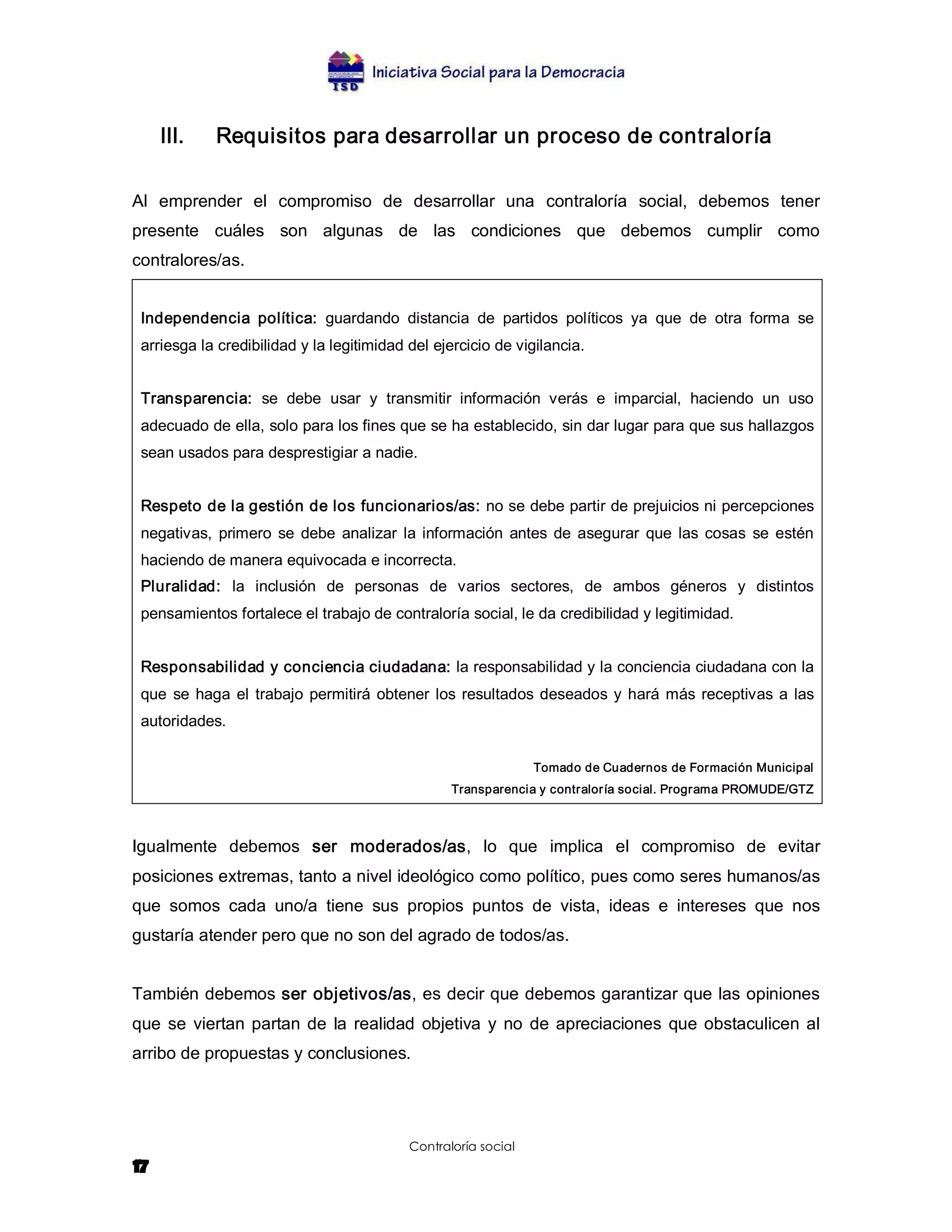 III.    Requisitos para desarrollar un proceso de contraloría 

Al  emprender  el  compromiso  de  desarrollar  una  contraloría  social,  debemos  tener 
presente  cuáles  son  algunas  de  las  condiciones  que  debemos  cumplir  como 
contralores/as. 


 Independencia  política:  guardando  distancia  de  partidos  políticos  ya  que  de  otra  forma  se 
 arriesga la credibilidad y la legitimidad del ejercicio de vigilancia. 


 Transparencia:  se  debe  usar  y  transmitir  información  verás  e  imparcial,  haciendo  un  uso 
 adecuado de ella, solo para los fines que se ha establecido, sin dar lugar para que sus hallazgos 
 sean usados para desprestigiar a nadie. 


 Respeto de la gestión de los funcionarios/as: no se debe partir de prejuicios ni percepciones 
 negativas,  primero  se  debe  analizar  la  información  antes  de  asegurar  que  las  cosas  se  estén 
 haciendo de manera equivocada e incorrecta. 
 Pluralidad:  la  inclusión  de  personas  de  varios  sectores,  de  ambos  géneros  y  distintos 
 pensamientos fortalece el trabajo de contraloría social, le da credibilidad y legitimidad. 


 Responsabilidad y conciencia ciudadana: la responsabilidad y la conciencia ciudadana con la 
 que  se  haga  el  trabajo  permitirá  obtener  los  resultados  deseados  y  hará  más  receptivas  a  las 
 autoridades. 

                                                                Tomado de Cuadernos de Formación Municipal 
                                                  Transparencia y contraloría social. Programa PROMUDE/GTZ 



Igualmente  debemos  ser  moderados/as,  lo  que  implica  el  compromiso  de  evitar 
posiciones extremas, tanto a nivel ideológico como político, pues como seres humanos/as 
que  somos  cada  uno/a  tiene  sus  propios  puntos  de  vista,  ideas  e  intereses  que  nos 
gustaría atender pero que no son del agrado de todos/as. 


También debemos ser objetivos/as, es decir que debemos garantizar que las opiniones 
que  se  viertan  partan  de  la  realidad  objetiva  y  no  de  apreciaciones  que  obstaculicen  al 
arribo de propuestas y conclusiones.




                                           Contraloría social
17
 