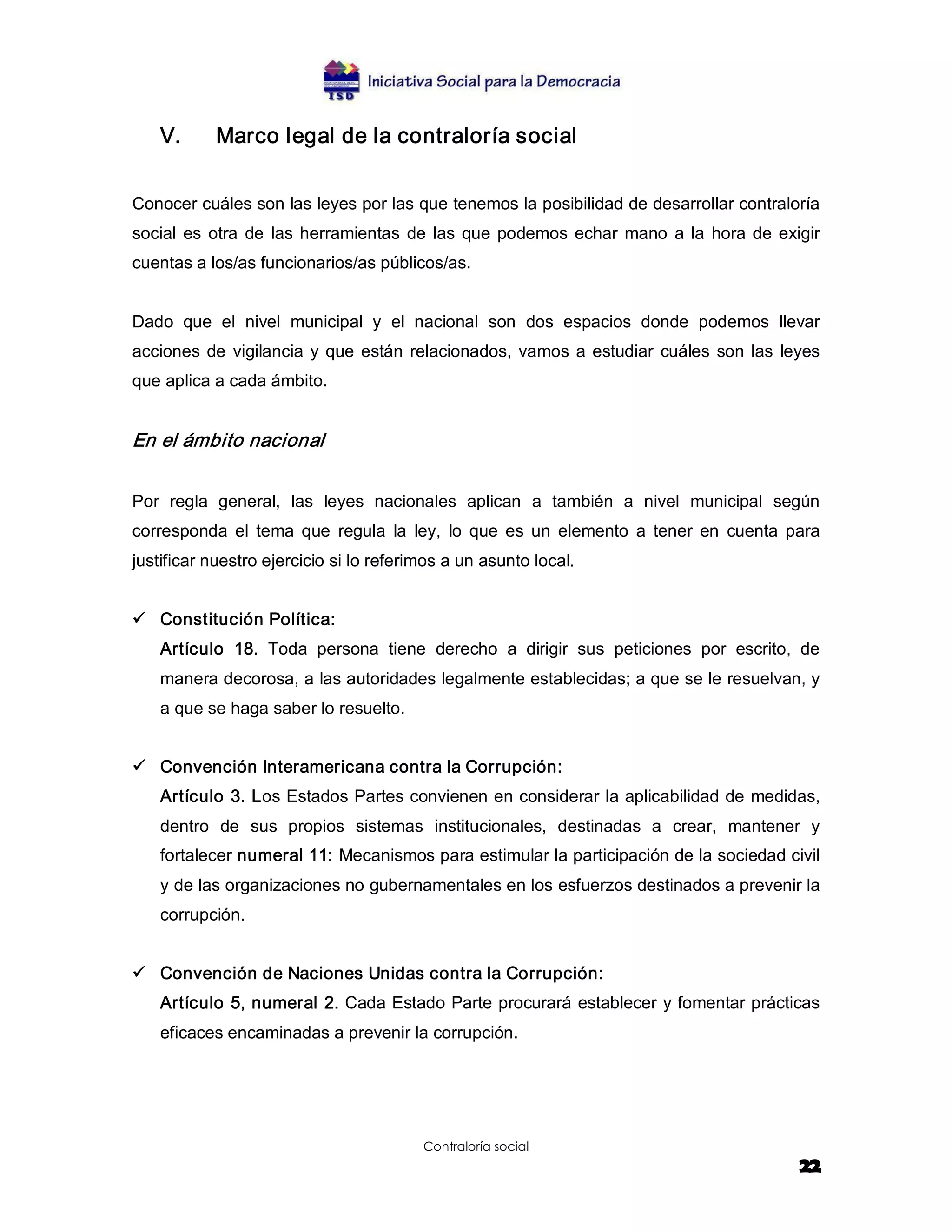 V.      Marco legal de la contraloría social 


Conocer cuáles son las leyes por las que tenemos la posibilidad de desarrollar contraloría 
social  es  otra  de  las  herramientas  de  las  que  podemos  echar  mano  a  la  hora  de  exigir 
cuentas a los/as funcionarios/as públicos/as. 


Dado  que  el  nivel  municipal  y  el  nacional  son  dos  espacios  donde  podemos  llevar 
acciones  de  vigilancia  y  que  están  relacionados,  vamos  a  estudiar  cuáles  son  las  leyes 
que aplica a cada ámbito. 


En el ámbito nacional  


Por  regla  general,  las  leyes  nacionales  aplican  a  también  a  nivel  municipal  según 
corresponda  el  tema  que  regula  la  ley,  lo  que  es  un  elemento  a  tener  en  cuenta  para 
justificar nuestro ejercicio si lo referimos a un asunto local. 


ü  Constitución Política: 
    Artículo  18.  Toda  persona  tiene  derecho  a  dirigir  sus  peticiones  por  escrito,  de 
    manera decorosa, a las autoridades legalmente establecidas; a que se le resuelvan, y 
    a que se haga saber lo resuelto. 


ü  Convención Interamericana contra la Corrupción: 
    Artículo 3. Los Estados Partes convienen en considerar la aplicabilidad de medidas, 
    dentro  de  sus  propios  sistemas  institucionales,  destinadas  a  crear,  mantener  y 
    fortalecer numeral 11: Mecanismos para estimular la participación de la sociedad civil 
    y de las organizaciones no gubernamentales en los esfuerzos destinados a prevenir la 
    corrupción. 


ü  Convención de Naciones Unidas contra la Corrupción: 
    Artículo 5, numeral 2. Cada Estado Parte procurará establecer y fomentar prácticas 
    eficaces encaminadas a prevenir la corrupción.




                                          Contraloría social
                                                                                                 22
 