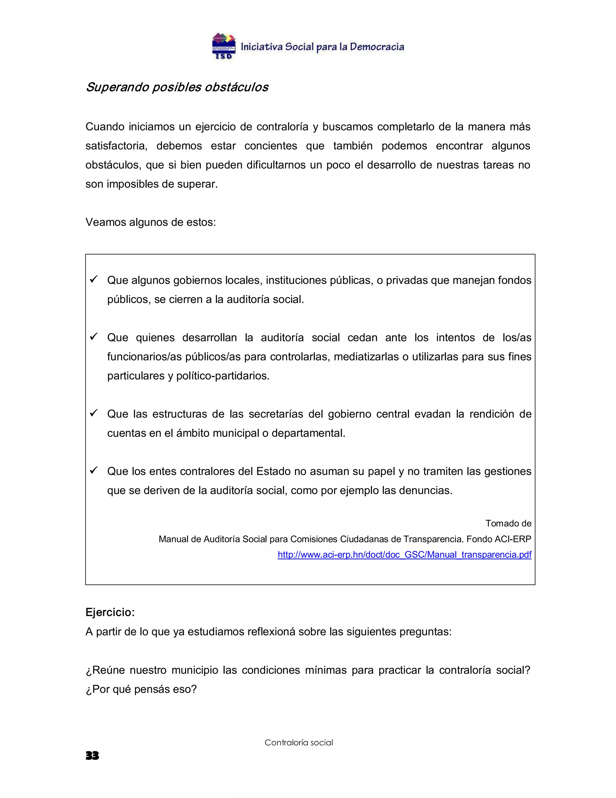Superando posibles obstáculos  


Cuando iniciamos un ejercicio de contraloría y buscamos completarlo de la manera más 
satisfactoria,  debemos  estar  concientes  que  también  podemos  encontrar  algunos 
obstáculos, que si bien pueden dificultarnos un poco el desarrollo de nuestras tareas no 
son imposibles de superar. 


Veamos algunos de estos: 




ü  Que algunos gobiernos locales, instituciones públicas, o privadas que manejan fondos 
     públicos, se cierren a la auditoría social. 


ü  Que  quienes  desarrollan  la  auditoría  social  cedan  ante  los  intentos  de  los/as 
     funcionarios/as públicos/as para controlarlas, mediatizarlas o utilizarlas para sus fines 
     particulares y político­partidarios. 


ü  Que  las  estructuras  de  las  secretarías  del  gobierno  central  evadan  la  rendición  de 
     cuentas en el ámbito municipal o departamental. 


ü  Que los entes contralores del Estado no asuman su papel y no tramiten las gestiones 
     que se deriven de la auditoría social, como por ejemplo las denuncias. 

                                                                                             Tomado de 
                Manual de Auditoría Social para Comisiones Ciudadanas de Transparencia. Fondo ACI­ERP 
                                             http://www.aci­erp.hn/doct/doc_GSC/Manual_transparencia.pdf 




Ejercicio: 
A partir de lo que ya estudiamos reflexioná sobre las siguientes preguntas: 


¿Reúne  nuestro  municipio  las  condiciones  mínimas  para  practicar  la  contraloría  social? 
¿Por qué pensás eso?



                                        Contraloría social
33
 