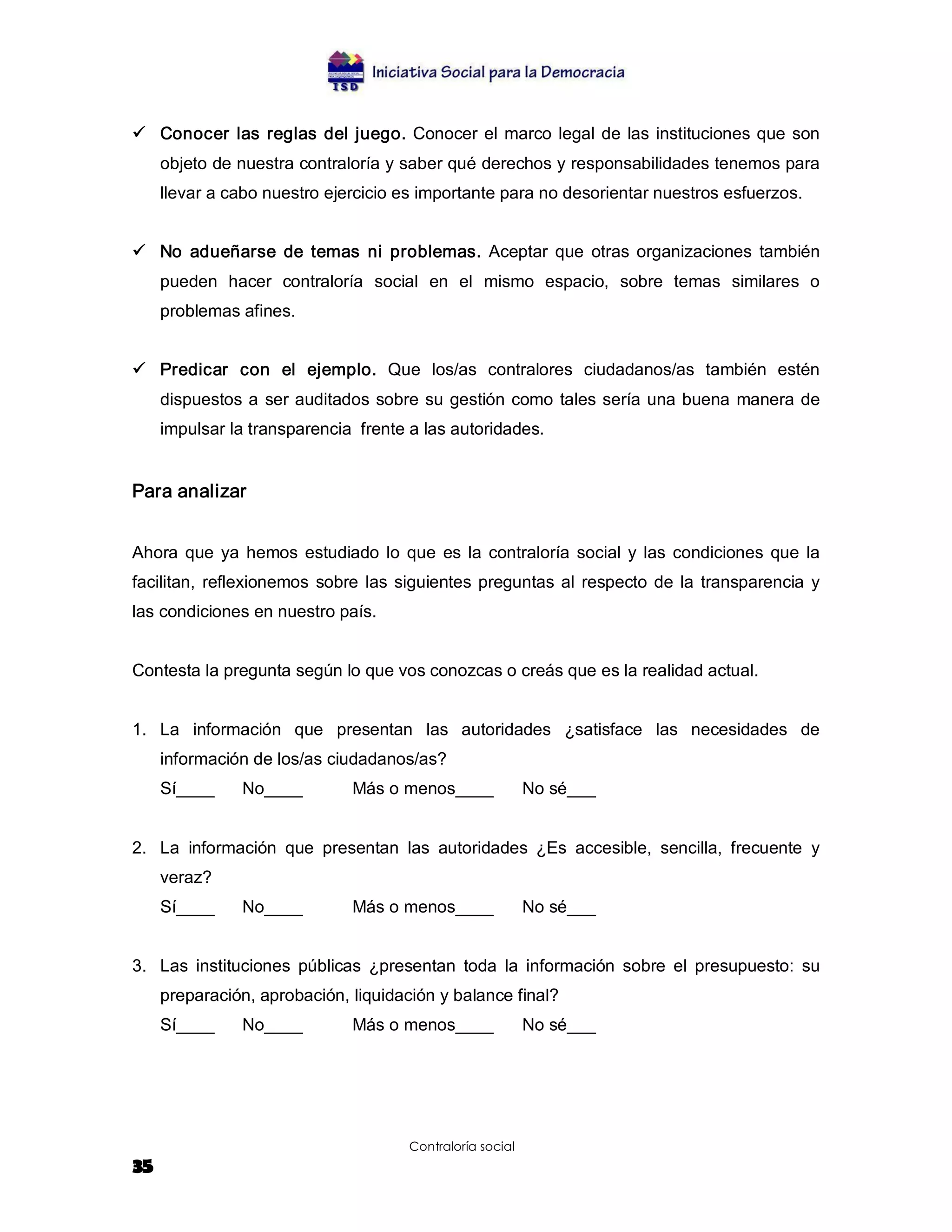 ü  Conocer  las  reglas  del  juego.  Conocer  el  marco  legal  de  las  instituciones que  son 
     objeto de nuestra contraloría y saber qué derechos y responsabilidades tenemos para 
     llevar a cabo nuestro ejercicio es importante para no desorientar nuestros esfuerzos. 


ü  No  adueñarse  de  temas  ni  problemas.  Aceptar  que  otras  organizaciones  también 
     pueden  hacer  contraloría  social  en  el  mismo  espacio,  sobre  temas  similares  o 
     problemas afines. 


ü  Predicar  con  el  ejemplo.  Que  los/as  contralores  ciudadanos/as  también  estén 
     dispuestos a  ser auditados  sobre  su gestión  como  tales sería una buena  manera de 
     impulsar la transparencia  frente a las autoridades. 


Para analizar 


Ahora  que  ya  hemos  estudiado  lo  que  es  la  contraloría  social  y  las  condiciones  que  la 
facilitan,  reflexionemos  sobre  las  siguientes  preguntas  al  respecto  de  la  transparencia  y 
las condiciones en nuestro país. 


Contesta la pregunta según lo que vos conozcas o creás que es la realidad actual. 


1.  La  información  que  presentan  las  autoridades  ¿satisface  las  necesidades  de 
     información de los/as ciudadanos/as? 
     Sí____     No____          Más o menos____              No sé___ 


2.  La  información  que  presentan  las  autoridades  ¿Es  accesible,  sencilla,  frecuente  y 
     veraz? 
     Sí____     No____          Más o menos____              No sé___ 


3.  Las  instituciones  públicas  ¿presentan  toda  la  información  sobre  el  presupuesto:  su 
     preparación, aprobación, liquidación y balance final? 
     Sí____     No____          Más o menos____              No sé___




                                        Contraloría social
35
 