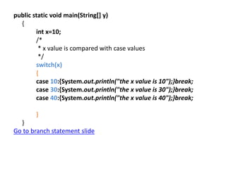 public static void main(String[] y)
{
int x=10;
/*
* x value is compared with case values
*/
switch(x)
{
case 10:{System.out.println("the x value is 10");}break;
case 30:{System.out.println("the x value is 30");}break;
case 40:{System.out.println("the x value is 40");}break;
}
}
Go to branch statement slide
 