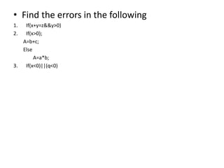 • Find the errors in the following
1. If(x+y=z&&y>0)
2. If(x>0);
A=b+c;
Else
A=a*b;
3. If(x<0)||(q<0)
 