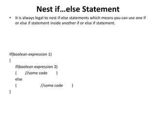 Nest if…else Statement
• It is always legal to nest if-else statements which means you can use one if
or else if statement inside another if or else if statement.
if(boolean expression 1)
{
if(boolean expression 2)
{ //some code }
else
{ //some code }
}
 