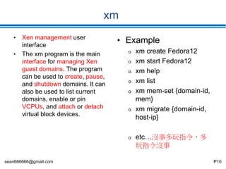 sean666666@gmail.com P10
xm
• Xen management user
interface
• The xm program is the main
interface for managing Xen
guest domains. The program
can be used to create, pause,
and shutdown domains. It can
also be used to list current
domains, enable or pin
VCPUs, and attach or detach
virtual block devices.
• Example
o xm create Fedora12
o xm start Fedora12
o xm help
o xm list
o xm mem-set {domain-id,
mem}
o xm migrate {domain-id,
host-ip}
o etc…沒事多玩指令，多
玩指令沒事
 